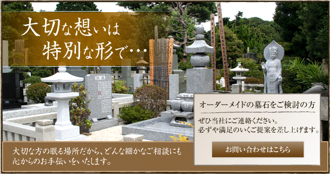 大切な想いは特別な形で・・・ 大切な方の眠る場所だから、どんな細かいご相談にも心からのお手伝いをいたします。